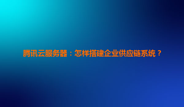 腾讯云服务器：怎样搭建企业供应链系统？