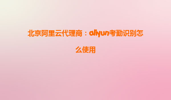 北京阿里云代理商：aliyun考勤识别怎么使用