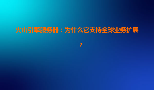 火山引擎服务器：为什么它支持全球业务扩展？