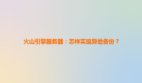火山引擎服务器：怎样实现异地备份？