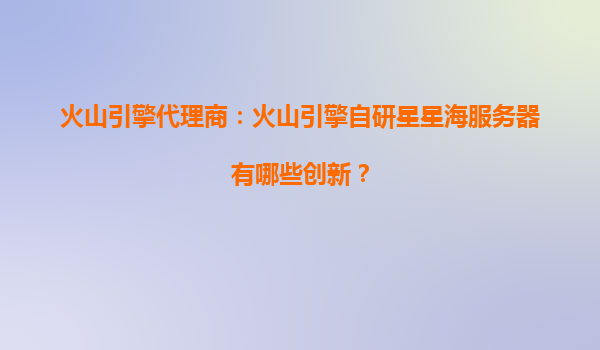 火山引擎代理商：火山引擎自研星星海服务器有哪些创新？