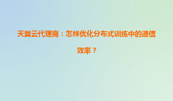 天翼云代理商：怎样优化分布式训练中的通信效率？