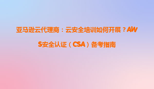 亚马逊云代理商：云安全培训如何开展？AWS安全认证（CSA）备考指南