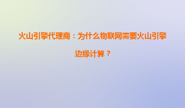 火山引擎代理商：为什么物联网需要火山引擎边缘计算？