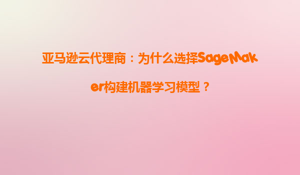 亚马逊云代理商：为什么选择SageMaker构建机器学习模型？