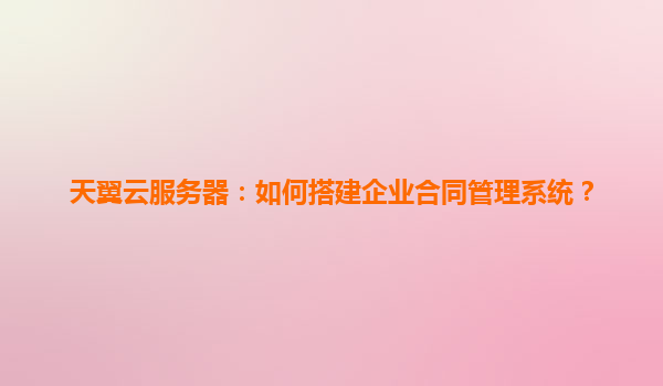 天翼云服务器：如何搭建企业合同管理系统？