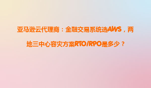 亚马逊云代理商：金融交易系统选AWS，两地三中心容灾方案RTO/RPO是多少？