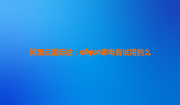 阿里云国际站：aliyun家电有试用的么