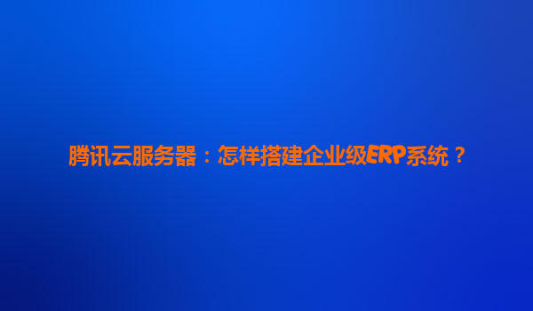 腾讯云服务器：怎样搭建企业级ERP系统？