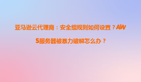 亚马逊云代理商：安全组规则如何设置？AWS服务器被暴力破解怎么办？