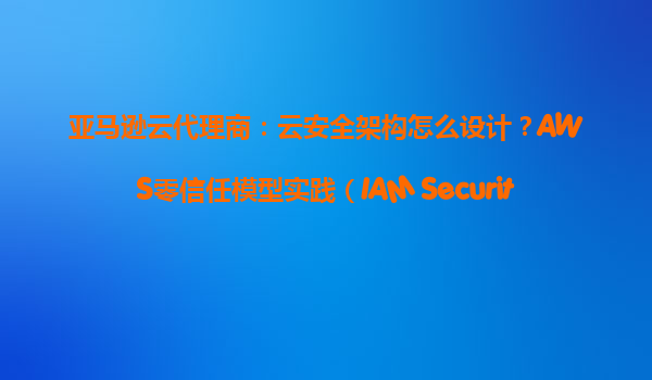 亚马逊云代理商：云安全架构怎么设计？AWS零信任模型实践（IAM+SecurityGroup）