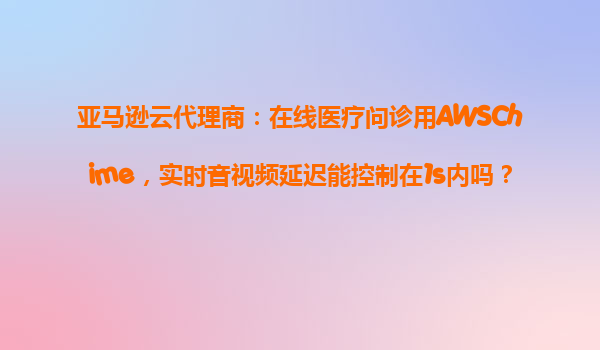 亚马逊云代理商：在线医疗问诊用AWSChime，实时音视频延迟能控制在1s内吗？