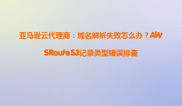 亚马逊云代理商：域名解析失败怎么办？AWSRoute53记录类型错误排查
