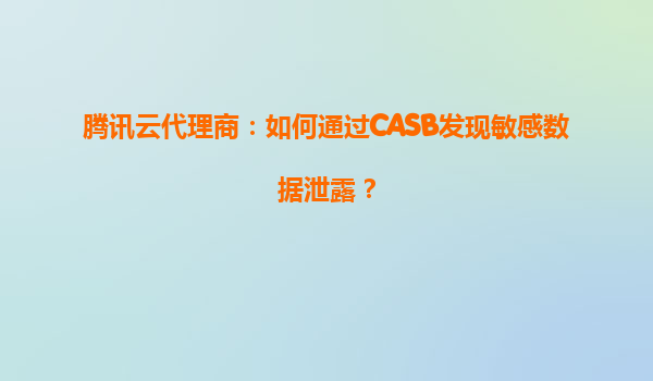 腾讯云代理商：如何通过CASB发现敏感数据泄露？