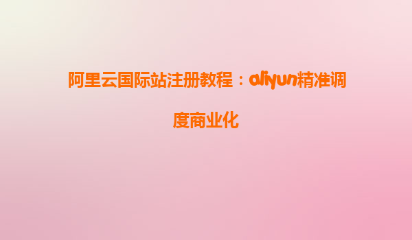 阿里云国际站注册教程：aliyun精准调度商业化