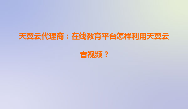 天翼云代理商：在线教育平台怎样利用天翼云音视频？