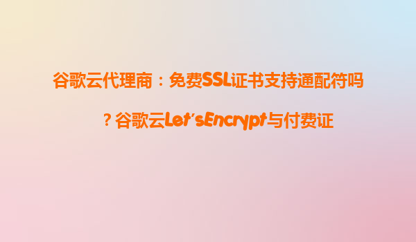 谷歌云代理商：免费SSL证书支持通配符吗？谷歌云Let’sEncrypt与付费证书区别