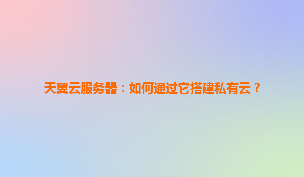 天翼云服务器：如何通过它搭建私有云？