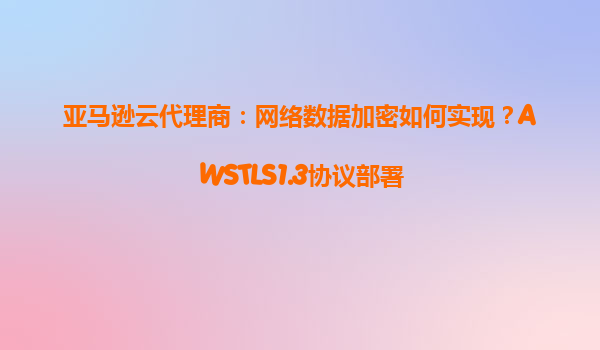 亚马逊云代理商：网络数据加密如何实现？AWSTLS1.3协议部署