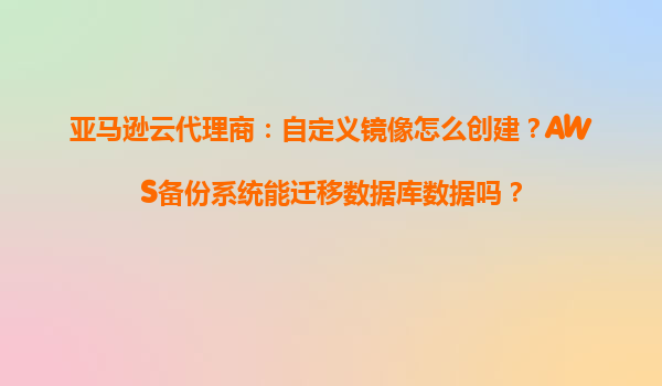 亚马逊云代理商：自定义镜像怎么创建？AWS备份系统能迁移数据库数据吗？
