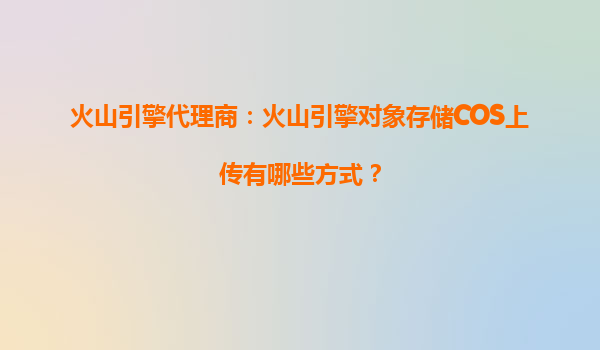 火山引擎代理商：火山引擎对象存储COS上传有哪些方式？