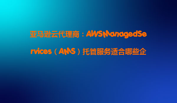 亚马逊云代理商：AWSManagedServices（AMS）托管服务适合哪些企业？‌