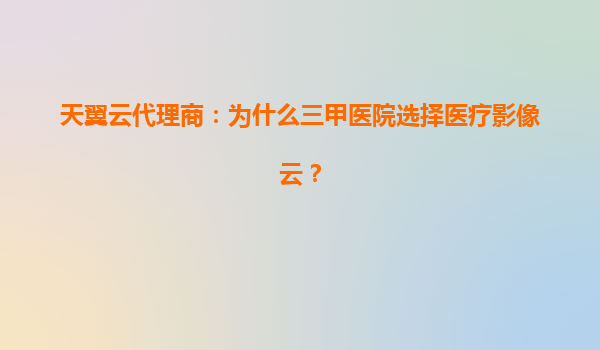 天翼云代理商：为什么三甲医院选择医疗影像云？