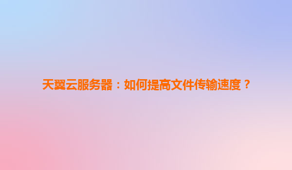 天翼云服务器：如何提高文件传输速度？