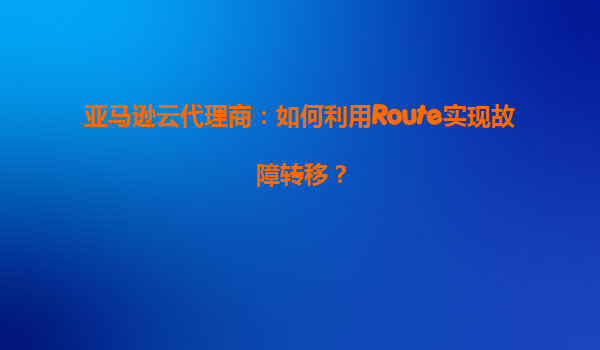 亚马逊云代理商：如何利用Route实现故障转移？