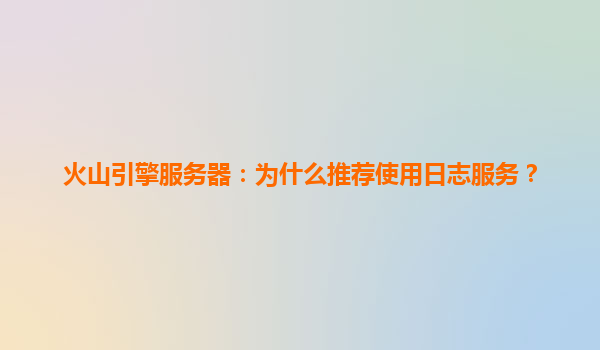 火山引擎服务器：为什么推荐使用日志服务？