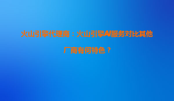 火山引擎代理商：火山引擎AI服务对比其他厂商有何特色？