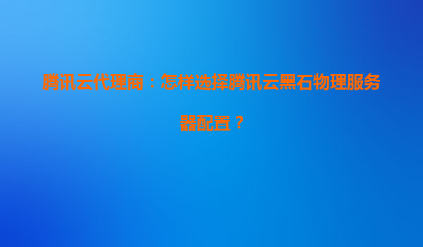 腾讯云代理商：怎样选择腾讯云黑石物理服务器配置？