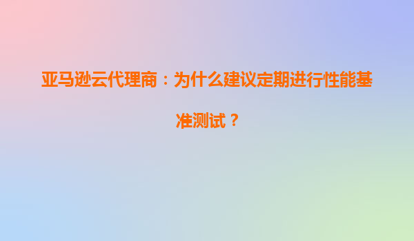 亚马逊云代理商：为什么建议定期进行性能基准测试？