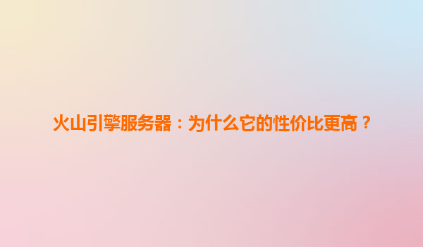 火山引擎服务器：为什么它的性价比更高？