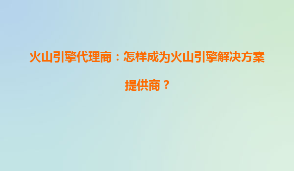 火山引擎代理商：怎样成为火山引擎解决方案提供商？