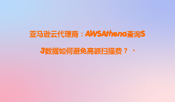 亚马逊云代理商：AWSAthena查询S3数据如何避免高额扫描费？‌
