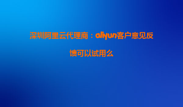 深圳阿里云代理商：aliyun客户意见反馈可以试用么