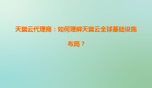 天翼云代理商：如何理解天翼云全球基础设施布局？
