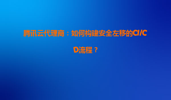 腾讯云代理商：如何构建安全左移的CI/CD流程？