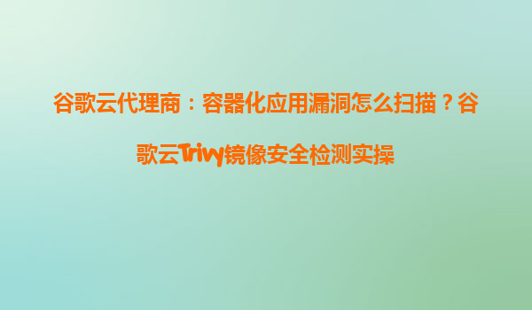 谷歌云代理商：容器化应用漏洞怎么扫描？谷歌云Trivy镜像安全检测实操