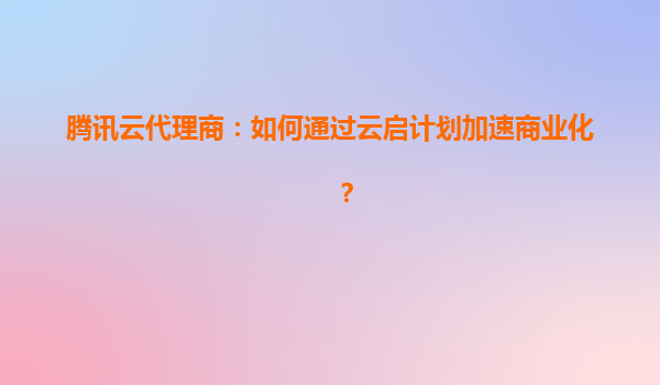 腾讯云代理商：如何通过云启计划加速商业化？