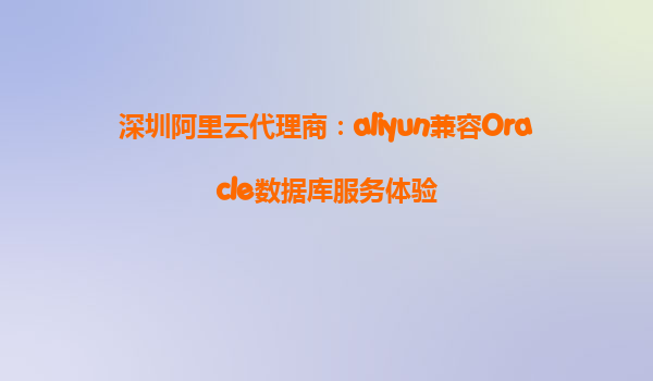 深圳阿里云代理商：aliyun兼容Oracle数据库服务体验