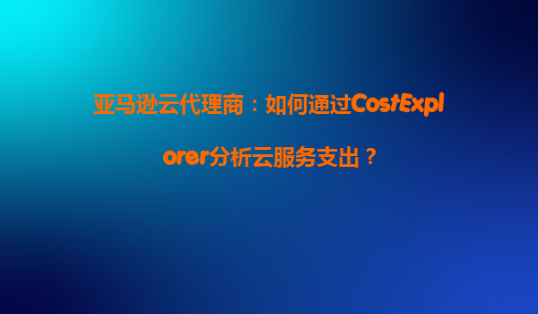 亚马逊云代理商：如何通过CostExplorer分析云服务支出？