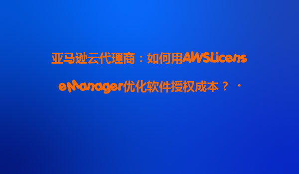 亚马逊云代理商：如何用AWSLicenseManager优化软件授权成本？‌