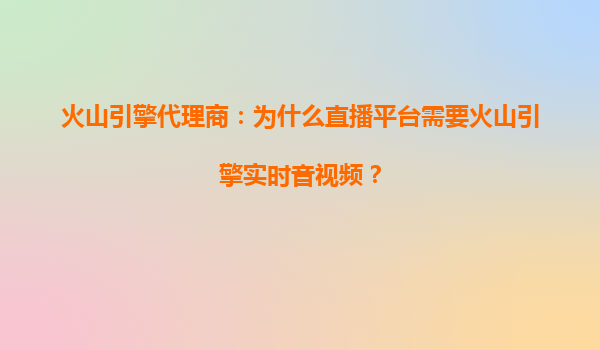火山引擎代理商：为什么直播平台需要火山引擎实时音视频？