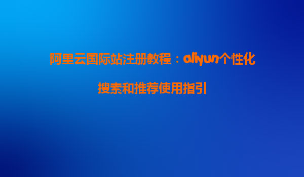 阿里云国际站注册教程：aliyun个性化搜索和推荐使用指引