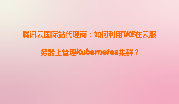 腾讯云国际站代理商：如何利用TKE在云服务器上管理Kubernetes集群？