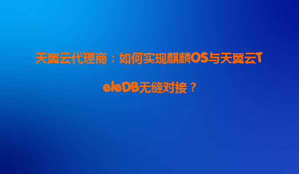 天翼云代理商：如何实现麒麟OS与天翼云TeleDB无缝对接？