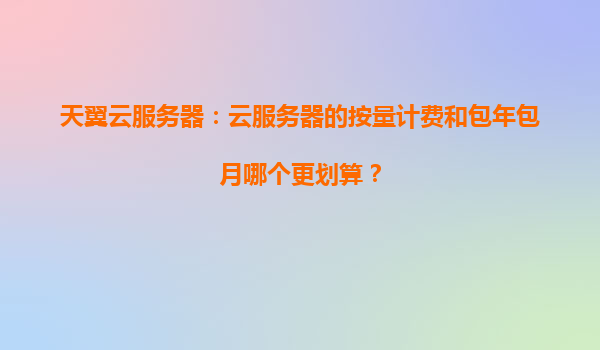 天翼云服务器：云服务器的按量计费和包年包月哪个更划算？