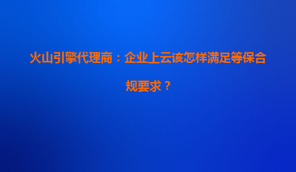 火山引擎代理商：企业上云该怎样满足等保合规要求？
